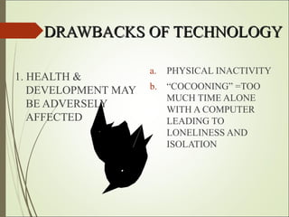 DRAWBACKS OF TECHNOLOGYDRAWBACKS OF TECHNOLOGY
1. HEALTH &
DEVELOPMENT MAY
BE ADVERSELY
AFFECTED
a. PHYSICAL INACTIVITY
b. “COCOONING” =TOO
MUCH TIME ALONE
WITH A COMPUTER
LEADING TO
LONELINESS AND
ISOLATION
 