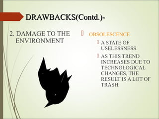 DRAWBACKS(Contd.)-DRAWBACKS(Contd.)-
2. DAMAGE TO THE
ENVIRONMENT
 OBSOLESCENCE
 A STATE OF
USELESSNESS.
 AS THIS TREND
INCREASES DUE TO
TECHNOLOGICAL
CHANGES, THE
RESULT IS A LOT OF
TRASH.
 