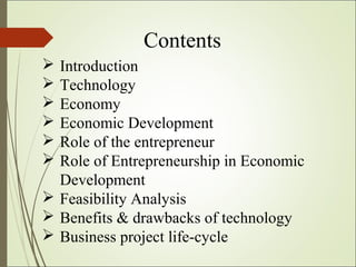 Contents
 Introduction
 Technology
 Economy
 Economic Development
 Role of the entrepreneur
 Role of Entrepreneurship in Economic
Development
 Feasibility Analysis
 Benefits & drawbacks of technology
 Business project life-cycle
 