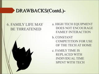 DRAWBACKS(Contd.)-DRAWBACKS(Contd.)-
6. FAMILY LIFE MAY
BE THREATENED
a. HIGH TECH EQUIPMENT
DOES NOT ENCOURAGE
FAMILY INTERACTION
b. CONSTANT
COMPETITION FOR USE
OF THE TECH AT HOME
c. FAMILY TIME IS
REPLACED WITH
INDIVIDUAL TIME
SPENT WITH TECH
 