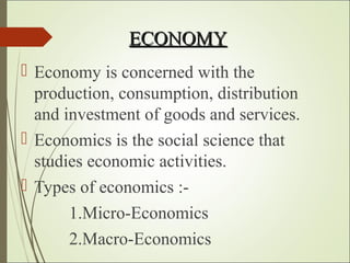 ECONOMYECONOMY
 Economy is concerned with the
production, consumption, distribution
and investment of goods and services.
 Economics is the social science that
studies economic activities.
 Types of economics :-
1.Micro-Economics
2.Macro-Economics
 