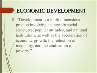 ECONOMIC DEVELOPMENTECONOMIC DEVELOPMENT
 “Development is a multi dimensional
process involving changes in social
structures, popular attitudes, and national
institutions, as well as the acceleration of
economic growth, the reduction of
inequality, and the eradication of
poverty.”
 