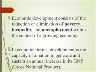  Economic development consists of the
reduction or elimination of poverty,
inequality and unemployment within
the context of a growing economy.
 In economic terms, development is the
capacity of a nation to generate and
sustain an annual increase in its GNP
(Gross National Product).
 