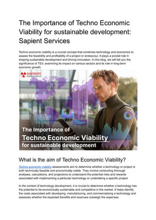 The Importance of Techno Economic
Viability for sustainable development:
Sapient Services
Techno economic viability is a crucial concept that combines technology and economics to
assess the feasibility and profitability of a project or endeavour. It plays a pivotal role in
shaping sustainable development and driving innovation. In this blog, we will tell you the
significance of TEV, examining its impact on various sectors and its role in long-term
economic growth.
What is the aim of Techno Economic Viability?
Techno economic viability assessments aim to determine whether a technology or project is
both technically feasible and economically viable. They involve conducting thorough
analyses, calculations, and projections to understand the potential risks and rewards
associated with implementing a particular technology or undertaking a specific project.
In the context of technology development, it is crucial to determine whether a technology has
the potential to be economically sustainable and competitive in the market. It helps identify
the costs associated with developing, manufacturing, and commercialising a technology and
assesses whether the expected benefits and revenues outweigh the expenses.
 