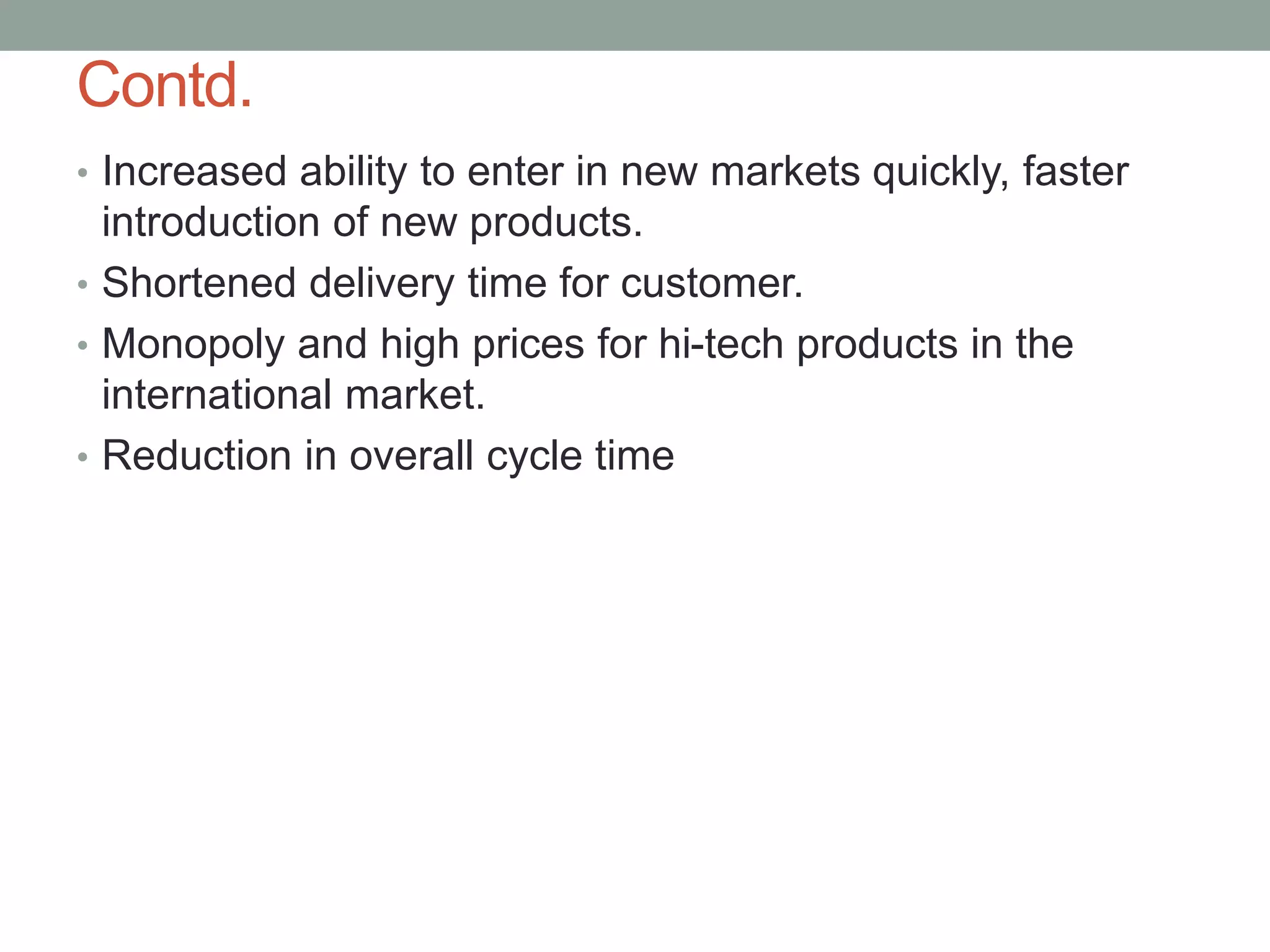 Contd.
• Increased ability to enter in new markets quickly, faster
introduction of new products.
• Shortened delivery time for customer.
• Monopoly and high prices for hi-tech products in the
international market.
• Reduction in overall cycle time
 