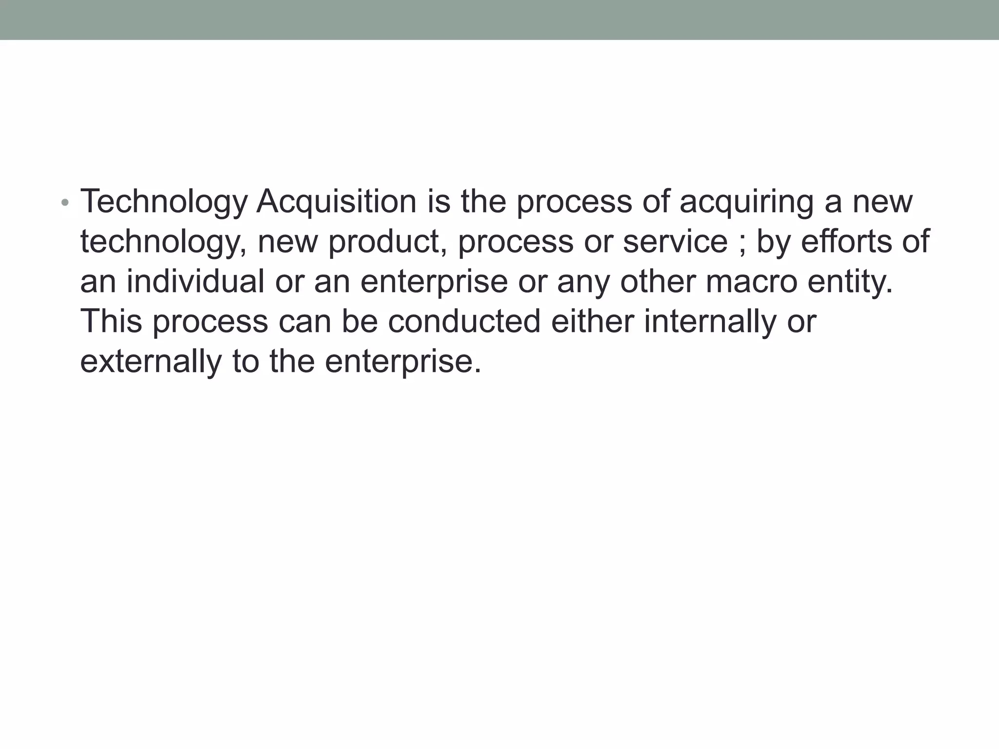 • Technology Acquisition is the process of acquiring a new
technology, new product, process or service ; by efforts of
an individual or an enterprise or any other macro entity.
This process can be conducted either internally or
externally to the enterprise.
 
