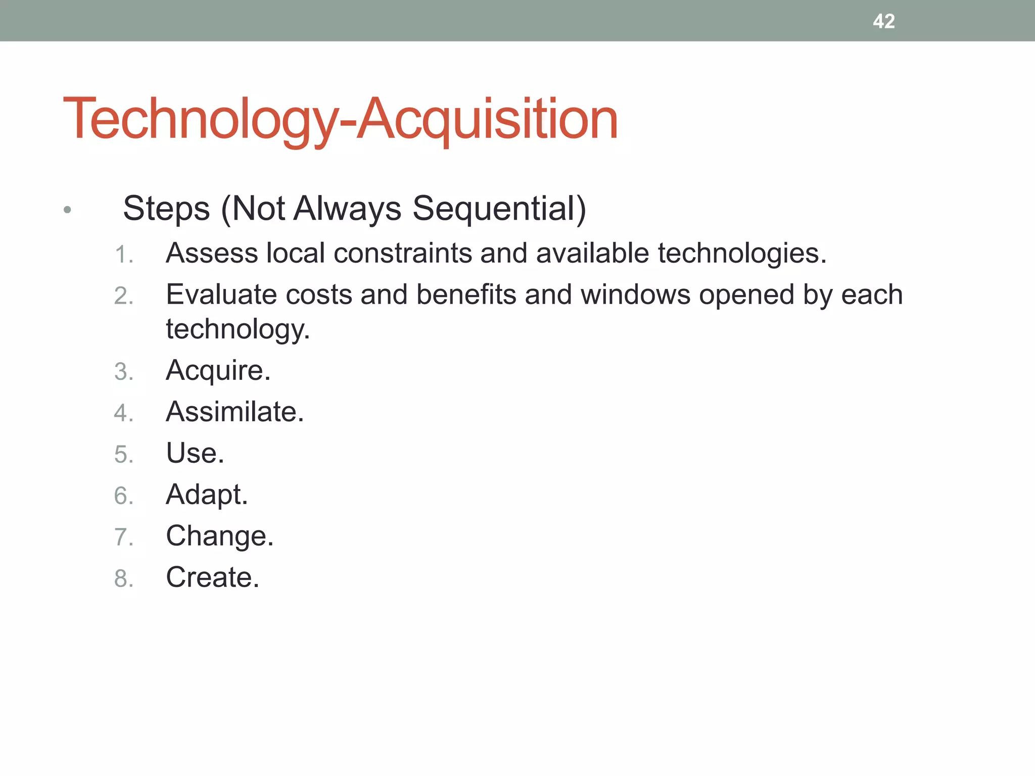 Technology-Acquisition
• Steps (Not Always Sequential)
1. Assess local constraints and available technologies.
2. Evaluate costs and benefits and windows opened by each
technology.
3. Acquire.
4. Assimilate.
5. Use.
6. Adapt.
7. Change.
8. Create.
42
 