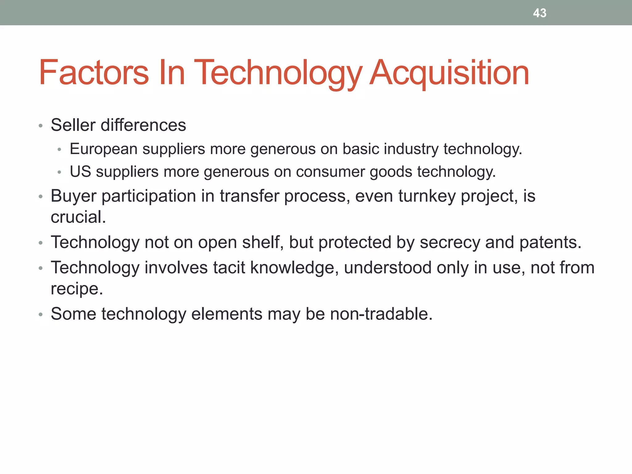 Factors In Technology Acquisition
• Seller differences
• European suppliers more generous on basic industry technology.
• US suppliers more generous on consumer goods technology.
• Buyer participation in transfer process, even turnkey project, is
crucial.
• Technology not on open shelf, but protected by secrecy and patents.
• Technology involves tacit knowledge, understood only in use, not from
recipe.
• Some technology elements may be non-tradable.
43
 