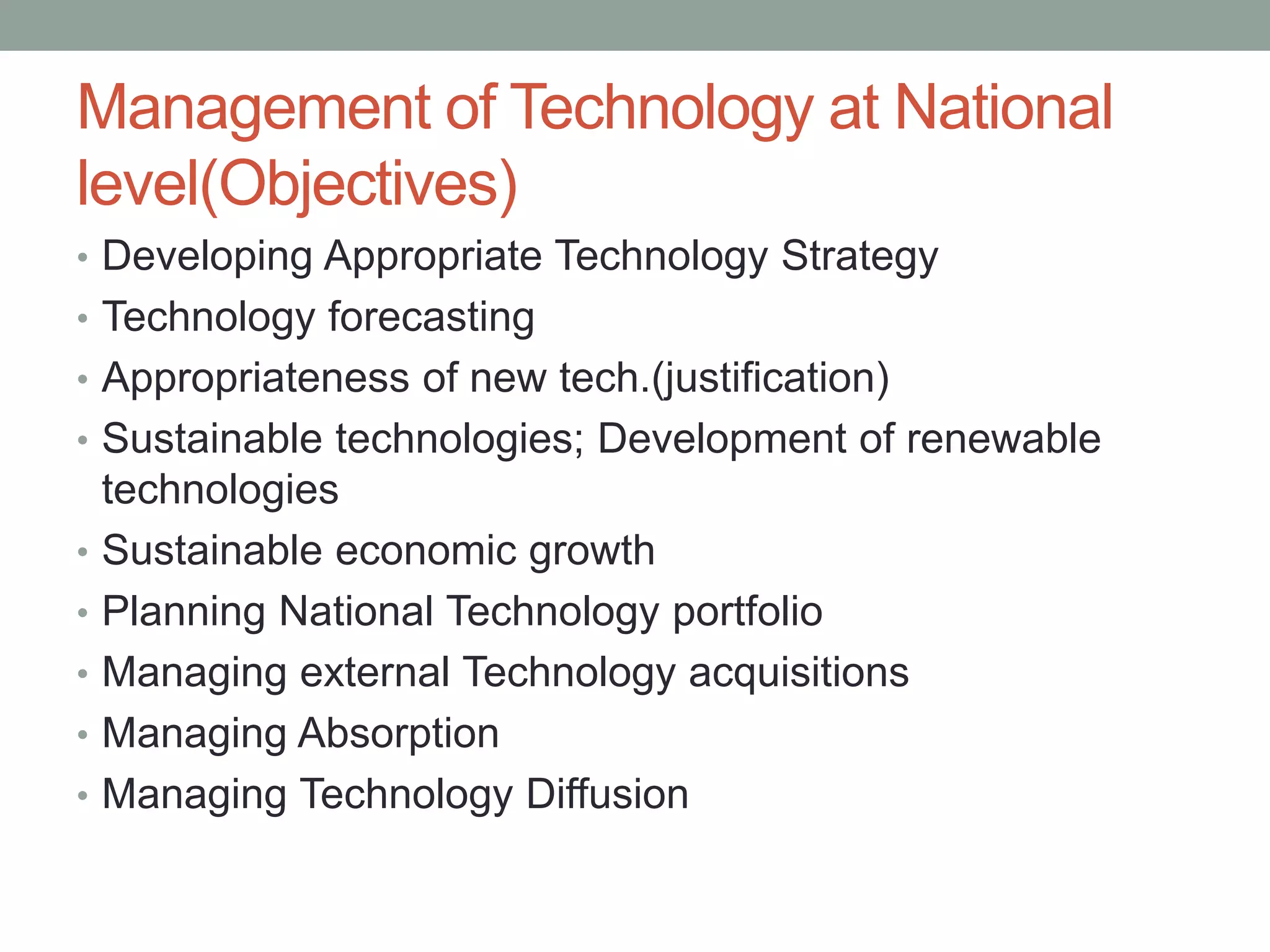 Management of Technology at National
level(Objectives)
• Developing Appropriate Technology Strategy
• Technology forecasting
• Appropriateness of new tech.(justification)
• Sustainable technologies; Development of renewable
technologies
• Sustainable economic growth
• Planning National Technology portfolio
• Managing external Technology acquisitions
• Managing Absorption
• Managing Technology Diffusion
 