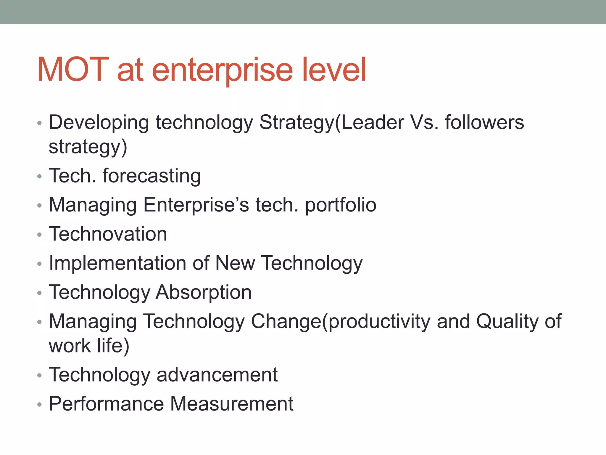 MOT at enterprise level
• Developing technology Strategy(Leader Vs. followers
strategy)
• Tech. forecasting
• Managing Enterprise’s tech. portfolio
• Technovation
• Implementation of New Technology
• Technology Absorption
• Managing Technology Change(productivity and Quality of
work life)
• Technology advancement
• Performance Measurement
 