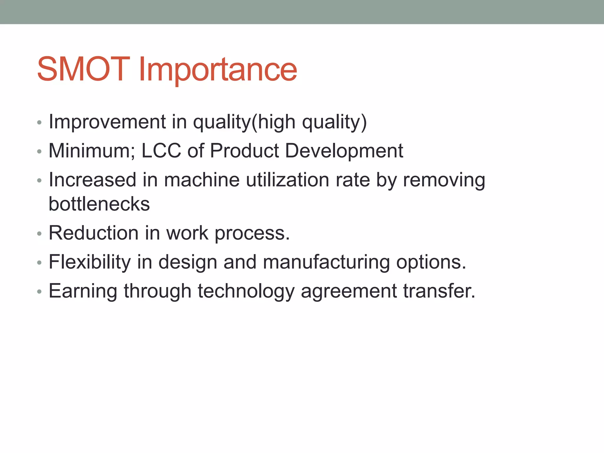 SMOT Importance
• Improvement in quality(high quality)
• Minimum; LCC of Product Development
• Increased in machine utilization rate by removing
bottlenecks
• Reduction in work process.
• Flexibility in design and manufacturing options.
• Earning through technology agreement transfer.
 