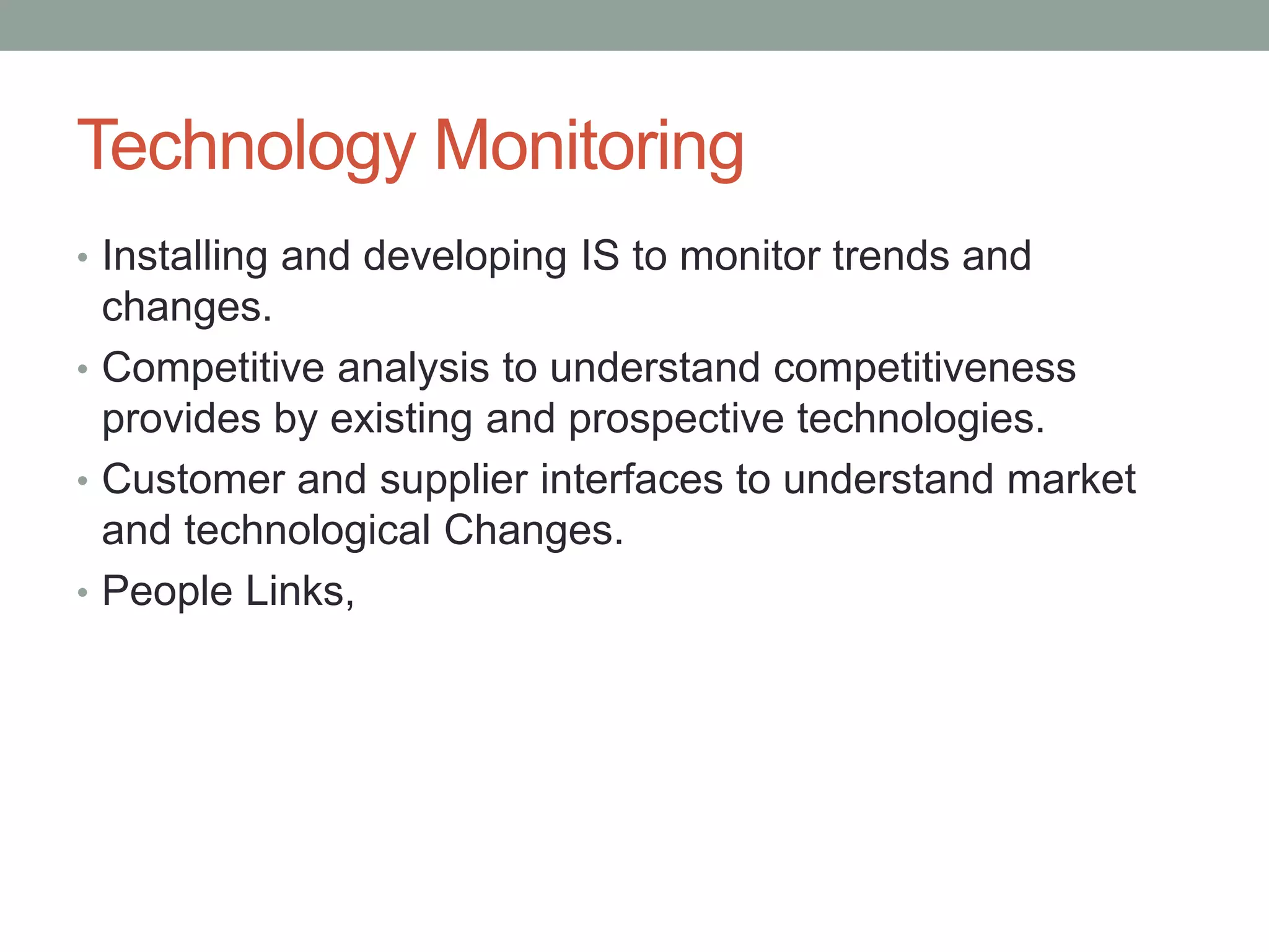 Technology Monitoring
• Installing and developing IS to monitor trends and
changes.
• Competitive analysis to understand competitiveness
provides by existing and prospective technologies.
• Customer and supplier interfaces to understand market
and technological Changes.
• People Links,
 