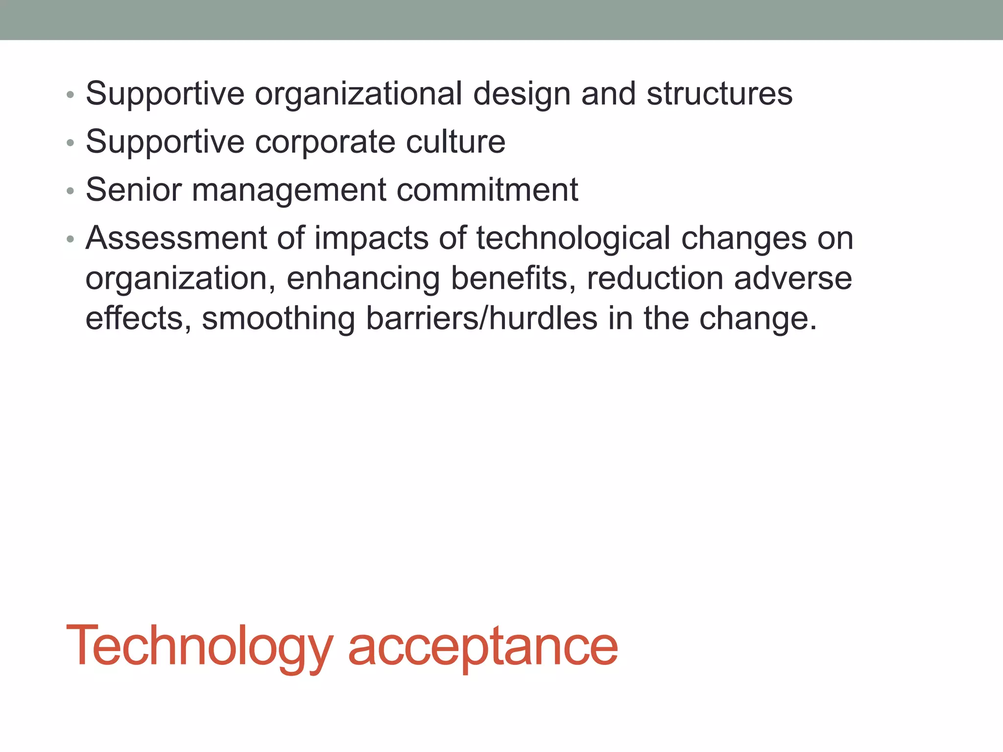 Technology acceptance
• Supportive organizational design and structures
• Supportive corporate culture
• Senior management commitment
• Assessment of impacts of technological changes on
organization, enhancing benefits, reduction adverse
effects, smoothing barriers/hurdles in the change.
 