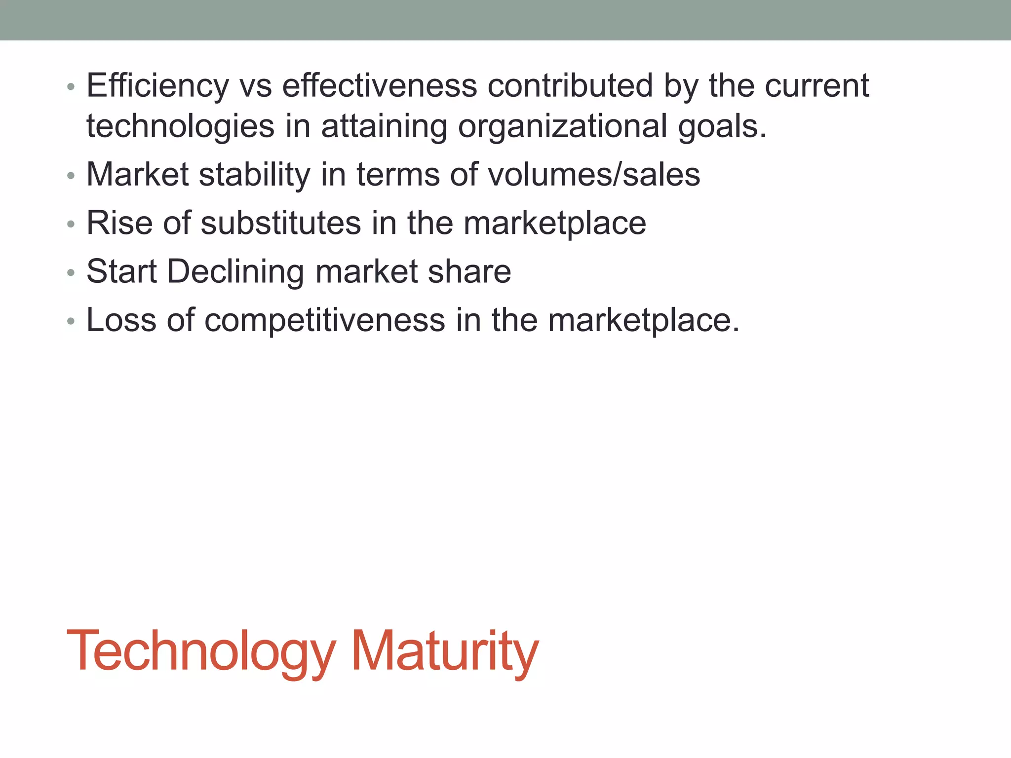Technology Maturity
• Efficiency vs effectiveness contributed by the current
technologies in attaining organizational goals.
• Market stability in terms of volumes/sales
• Rise of substitutes in the marketplace
• Start Declining market share
• Loss of competitiveness in the marketplace.
 