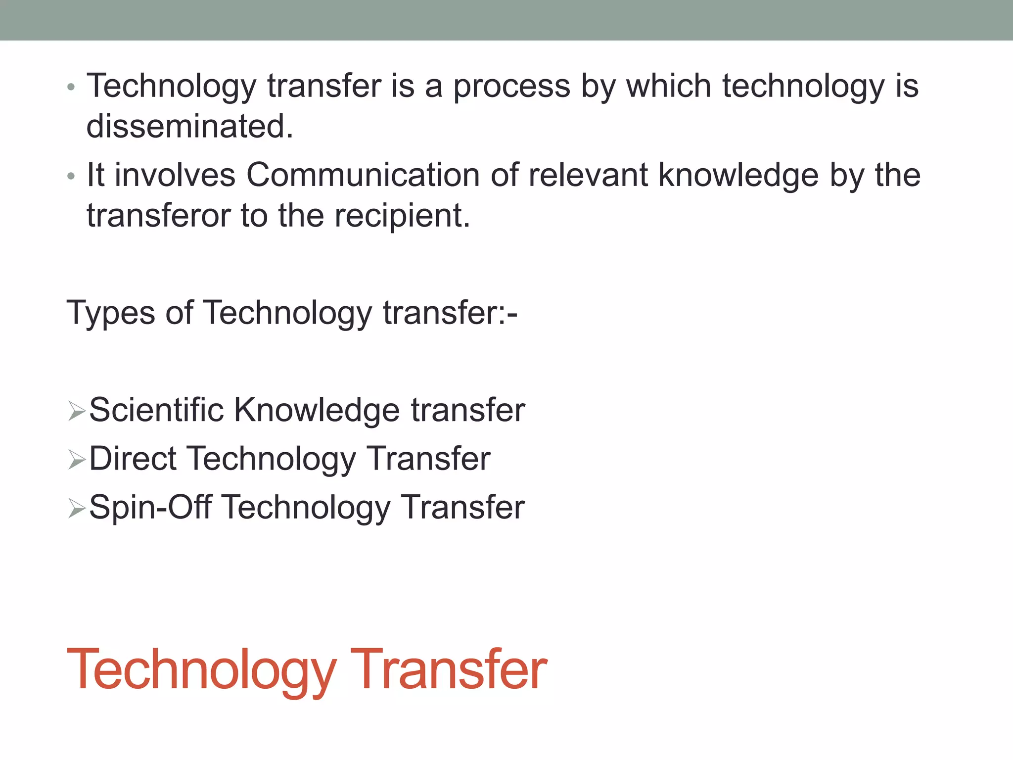 Technology Transfer
• Technology transfer is a process by which technology is
disseminated.
• It involves Communication of relevant knowledge by the
transferor to the recipient.
Types of Technology transfer:-
Scientific Knowledge transfer
Direct Technology Transfer
Spin-Off Technology Transfer
 