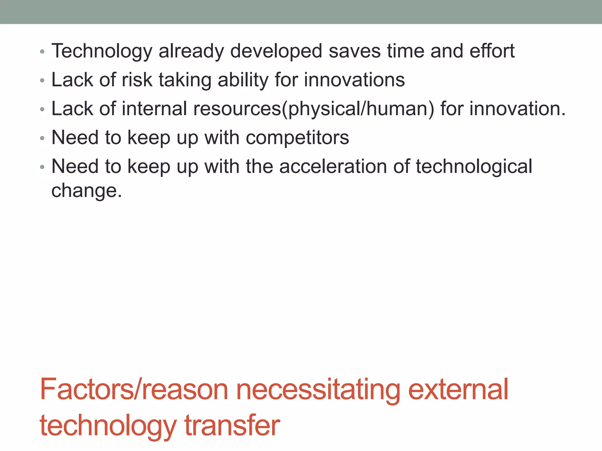 Factors/reason necessitating external
technology transfer
• Technology already developed saves time and effort
• Lack of risk taking ability for innovations
• Lack of internal resources(physical/human) for innovation.
• Need to keep up with competitors
• Need to keep up with the acceleration of technological
change.
 