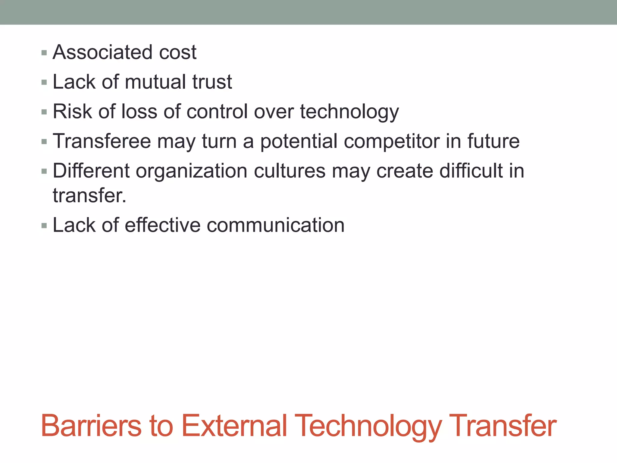 Barriers to External Technology Transfer
 Associated cost
 Lack of mutual trust
 Risk of loss of control over technology
 Transferee may turn a potential competitor in future
 Different organization cultures may create difficult in
transfer.
 Lack of effective communication
 