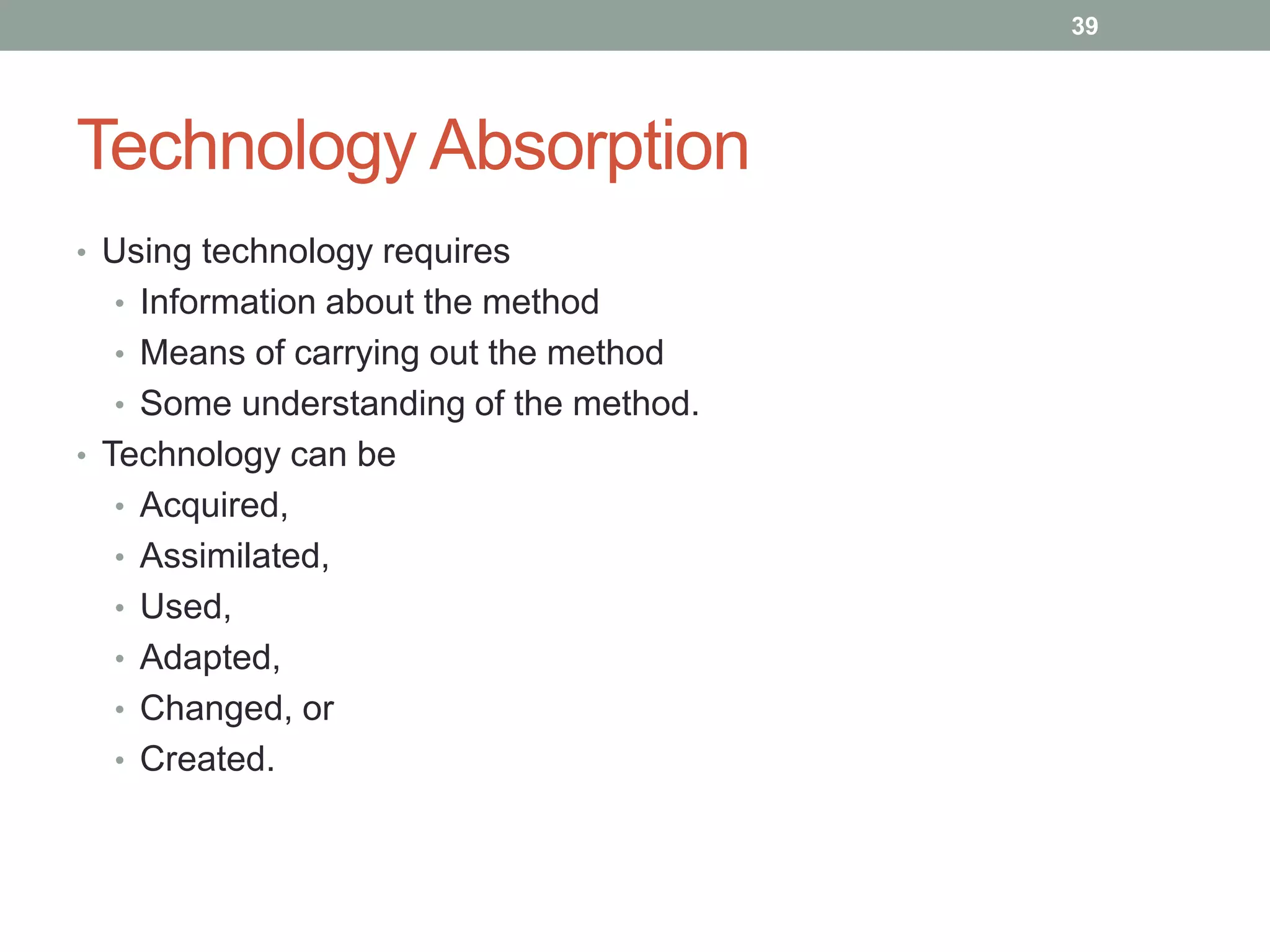 Technology Absorption
• Using technology requires
• Information about the method
• Means of carrying out the method
• Some understanding of the method.
• Technology can be
• Acquired,
• Assimilated,
• Used,
• Adapted,
• Changed, or
• Created.
39
 
