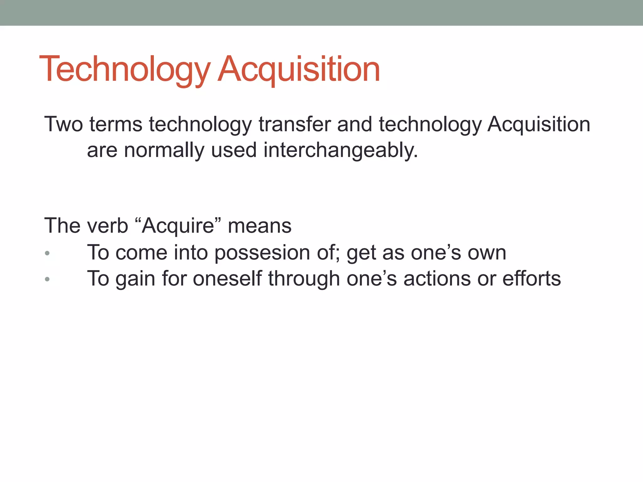 Technology Acquisition
Two terms technology transfer and technology Acquisition
are normally used interchangeably.
The verb “Acquire” means
• To come into possesion of; get as one’s own
• To gain for oneself through one’s actions or efforts
 