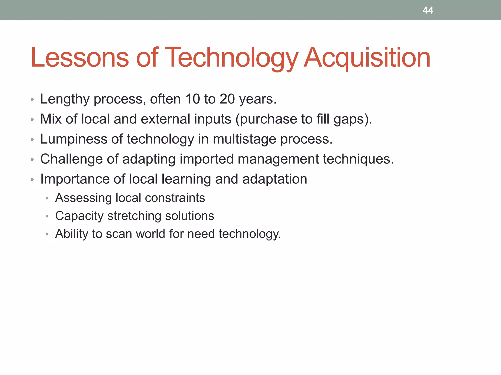 Lessons of Technology Acquisition
• Lengthy process, often 10 to 20 years.
• Mix of local and external inputs (purchase to fill gaps).
• Lumpiness of technology in multistage process.
• Challenge of adapting imported management techniques.
• Importance of local learning and adaptation
• Assessing local constraints
• Capacity stretching solutions
• Ability to scan world for need technology.
44
 