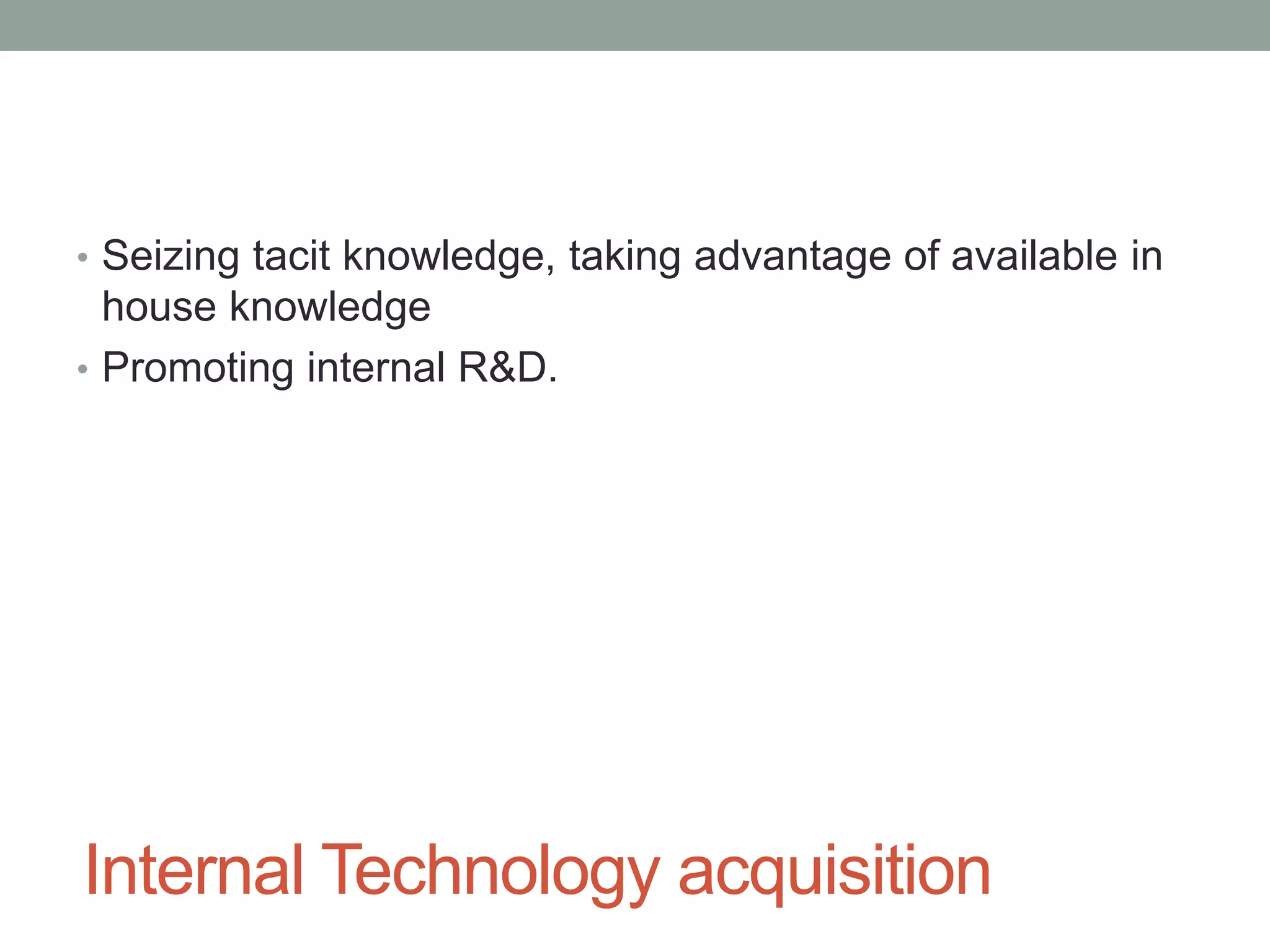 Internal Technology acquisition
• Seizing tacit knowledge, taking advantage of available in
house knowledge
• Promoting internal R&D.
 