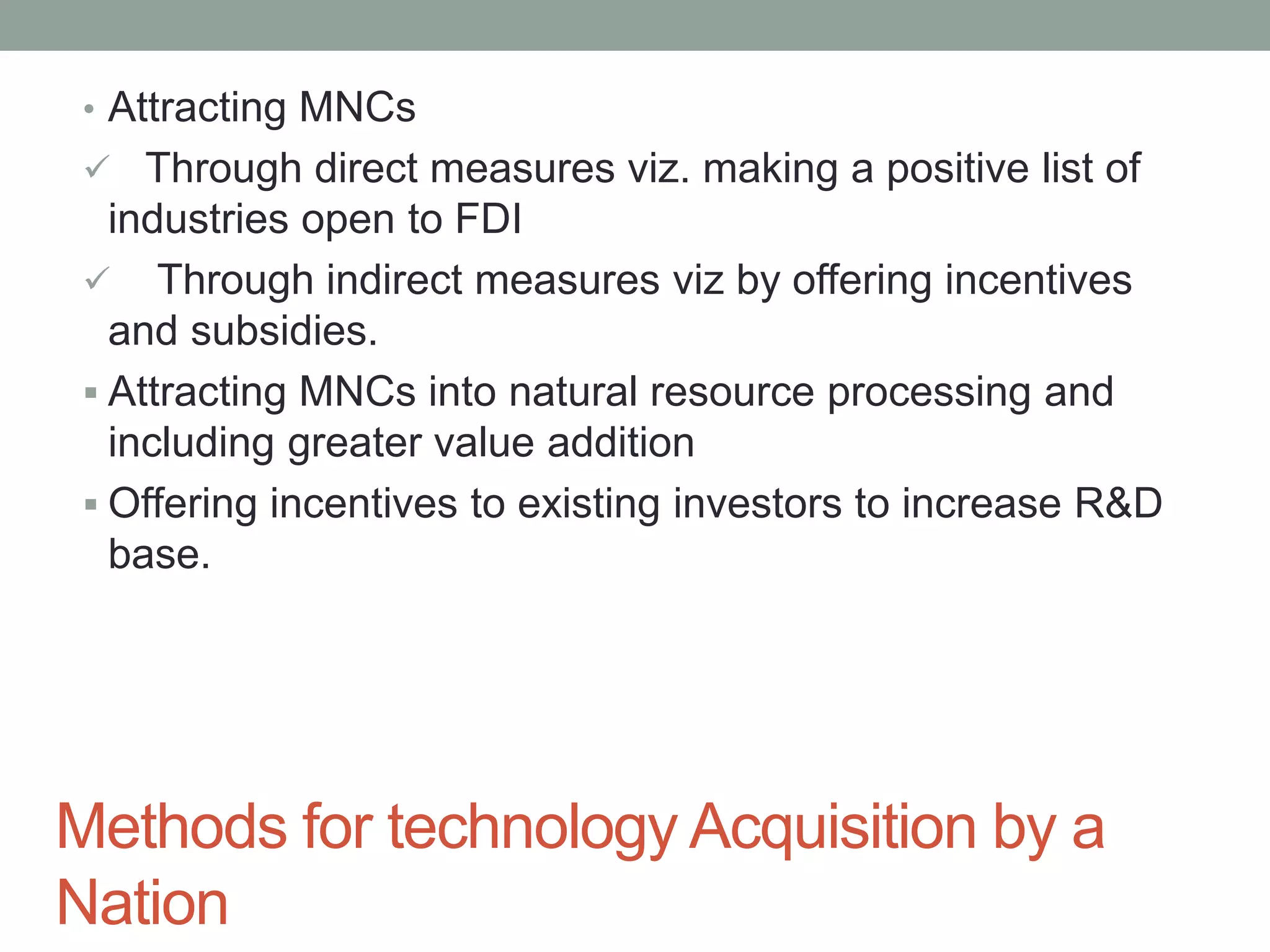 Methods for technology Acquisition by a
Nation
• Attracting MNCs
 Through direct measures viz. making a positive list of
industries open to FDI
 Through indirect measures viz by offering incentives
and subsidies.
 Attracting MNCs into natural resource processing and
including greater value addition
 Offering incentives to existing investors to increase R&D
base.
 