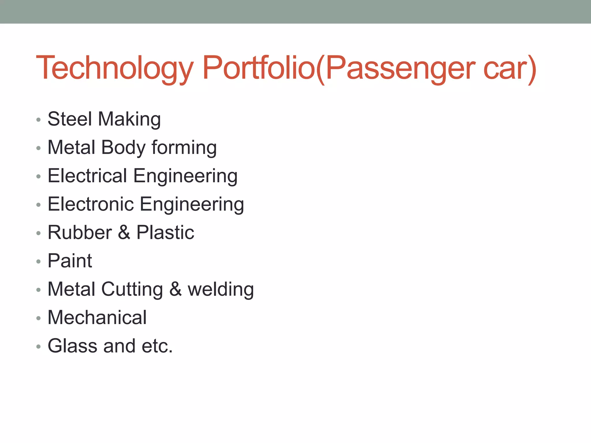 Technology Portfolio(Passenger car)
• Steel Making
• Metal Body forming
• Electrical Engineering
• Electronic Engineering
• Rubber & Plastic
• Paint
• Metal Cutting & welding
• Mechanical
• Glass and etc.
 