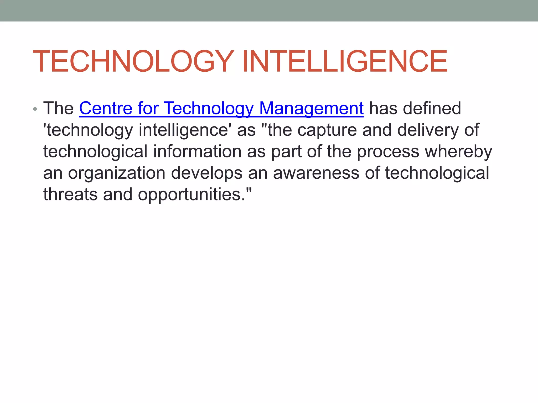 TECHNOLOGY INTELLIGENCE
• The Centre for Technology Management has defined
'technology intelligence' as "the capture and delivery of
technological information as part of the process whereby
an organization develops an awareness of technological
threats and opportunities."
 