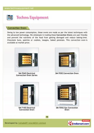 Convection Oven:
Owing to low power consumption, these ovens are made as per the latest techniques with
the advanced technology. We wholesale in trading these Convection Ovens are user friendly
and prevent the nutrients of the food from getting damaged and reduce baking time.
Chocolate buns, pastries or cookies, lasagna, baked potatoes. This convection oven is
available at market price.




           SM-704E Electrical                        SM-705E Convection Oven
         Convection Oven Series




            SM-710E Electrical                        SM-705G Gas Convection
             Convection Oven                                  Oven
 