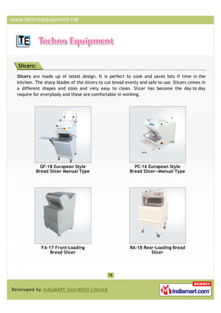 Slicers:
Slicers are made up of latest design. It is perfect to cook and saves lots if time in the
kitchen. The sharp blades of the slicers to cut bread evenly and safe to use. Slicers comes in
a different shapes and sizes and very easy to clean. Slicer has become the day to day
require for everybody and these are comfortable in working.




           GF-18 European Style                           PC-16 European Style
         Bread Slicer Manual Type                       Bread Slicer--Manual Type




            FA-17 Front-Loading                         RA-18 Rear-Loading Bread
                Bread Slicer                                     Slicer
 