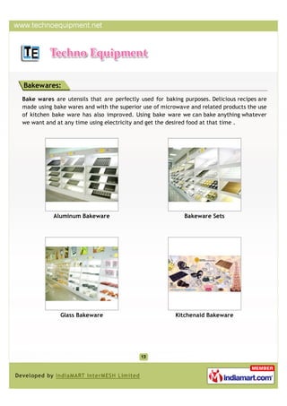 Bakewares:
Bake wares are utensils that are perfectly used for baking purposes. Delicious recipes are
made using bake wares and with the superior use of microwave and related products the use
of kitchen bake ware has also improved. Using bake ware we can bake anything whatever
we want and at any time using electricity and get the desired food at that time .




           Aluminum Bakeware                               Bakeware Sets




              Glass Bakeware                            Kitchenaid Bakeware
 