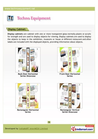 Display Cabinet:
Display cabinets are cabinet with one or more transparent glass normally plastic or acrylic
for strength and are used to display objects for viewing. Display cabinets are used to display
the objects to keep in the exhibition, museums or house or different restaurant and often
labels are included with the displayed objects, providing information about objects.




           Back Door Horizontal                           Front Door Horizontal
             Series Showcase                                     Series




          Rectangular Horizontal                           Rectangular Vertical
                 Series                                      Series Showcase
 