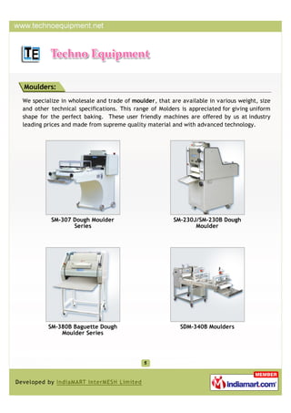 Moulders:
We specialize in wholesale and trade of moulder, that are available in various weight, size
and other technical specifications. This range of Molders is appreciated for giving uniform
shape for the perfect baking. These user friendly machines are offered by us at industry
leading prices and made from supreme quality material and with advanced technology.




          SM-307 Dough Moulder                         SM-230J/SM-230B Dough
                 Series                                       Moulder




         SM-380B Baguette Dough                          SDM-340B Moulders
             Moulder Series
 