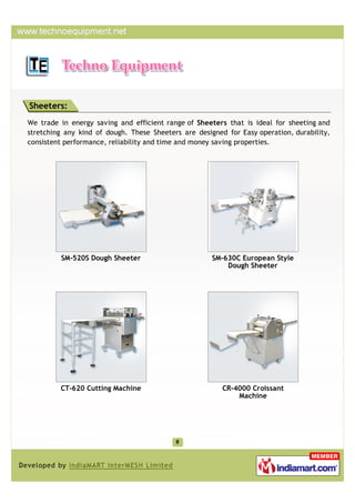 Sheeters:
We trade in energy saving and efficient range of Sheeters that is ideal for sheeting and
stretching any kind of dough. These Sheeters are designed for Easy operation, durability,
consistent performance, reliability and time and money saving properties.




         SM-520S Dough Sheeter                        SM-630C European Style
                                                          Dough Sheeter




         CT-620 Cutting Machine                          CR-4000 Croissant
                                                             Machine
 