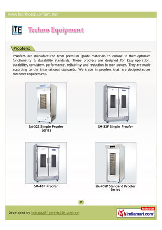 Proofers:
Proofers are manufactured from premium grade materials to ensure in them optimum
functionality & durability standards. These proofers are designed for Easy operation,
durability, consistent performance, reliability and reduction in man power. They are made
according to the international standards. We trade in proofers that are designed as per
customer requirement.




          SM-32S Simple Proofer                        SM-32F Simple Proofer
                  Series




             SM-48F Proofer                          SM-40SP Standard Proofer
                                                              Series
 