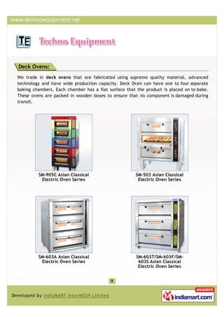 Deck Ovens:
We trade in deck ovens that are fabricated using supreme quality material, advanced
technology and have wide production capacity. Deck Oven can have one to four separate
baking chambers. Each chamber has a flat surface that the product is placed on to bake.
These ovens are packed in wooden boxes to ensure that no component is damaged during
transit.




         SM-905C Asian Classical                     SM-503 Asian Classical
          Electric Oven Series                        Electric Oven Series




         SM-603A Asian Classical                      SM-603T/SM-603F/SM-
          Electric Oven Series                         603S Asian Classical
                                                       Electric Oven Series
 
