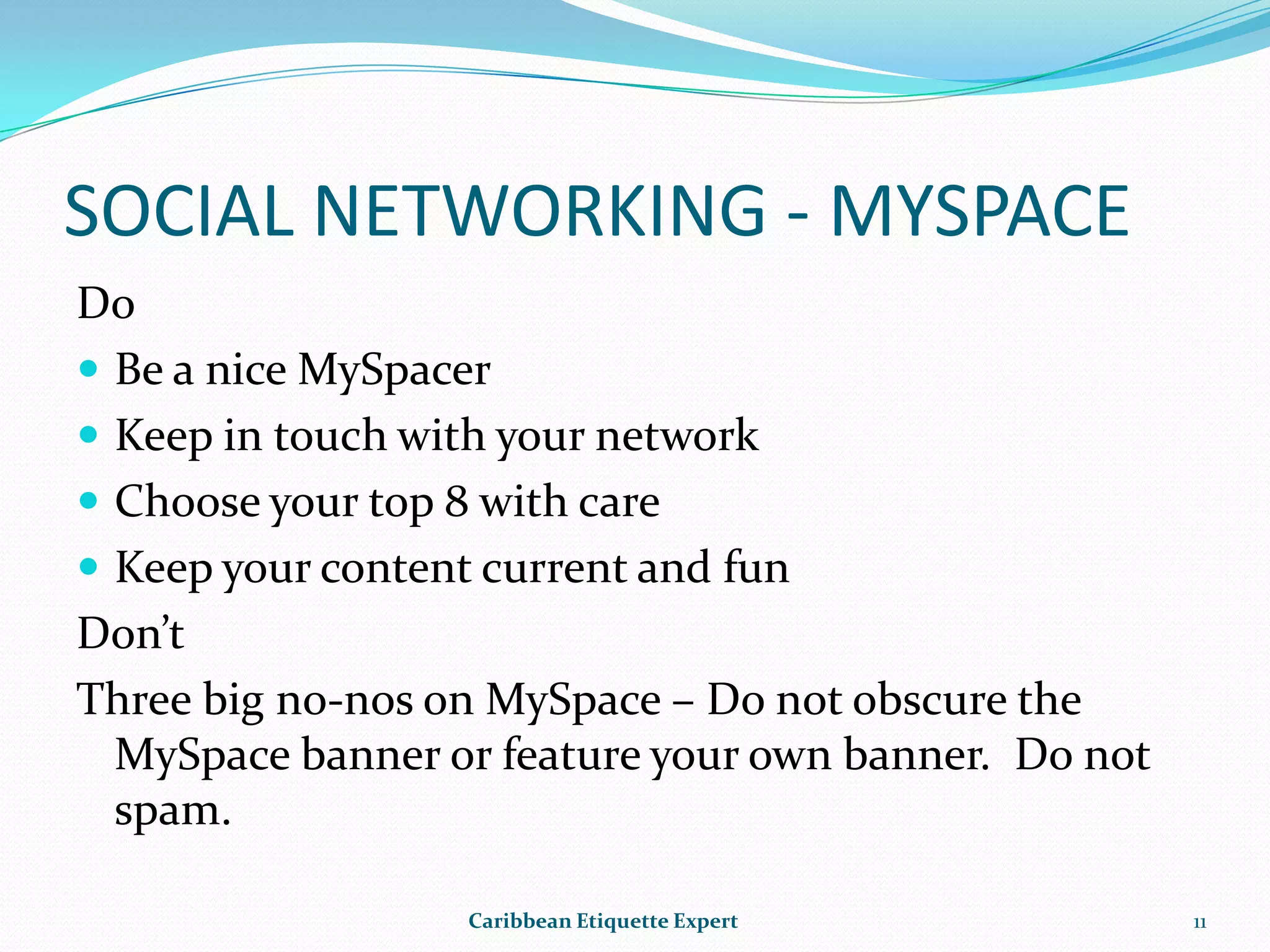 Do go on the offensiveDon’ts-  Don’t post the year you were born.-  Don’t use FaceBook to dump your boyfriend or girlfriend -  Do not post personal information on your profile page for all to see.Caribbean Etiquette Expert9