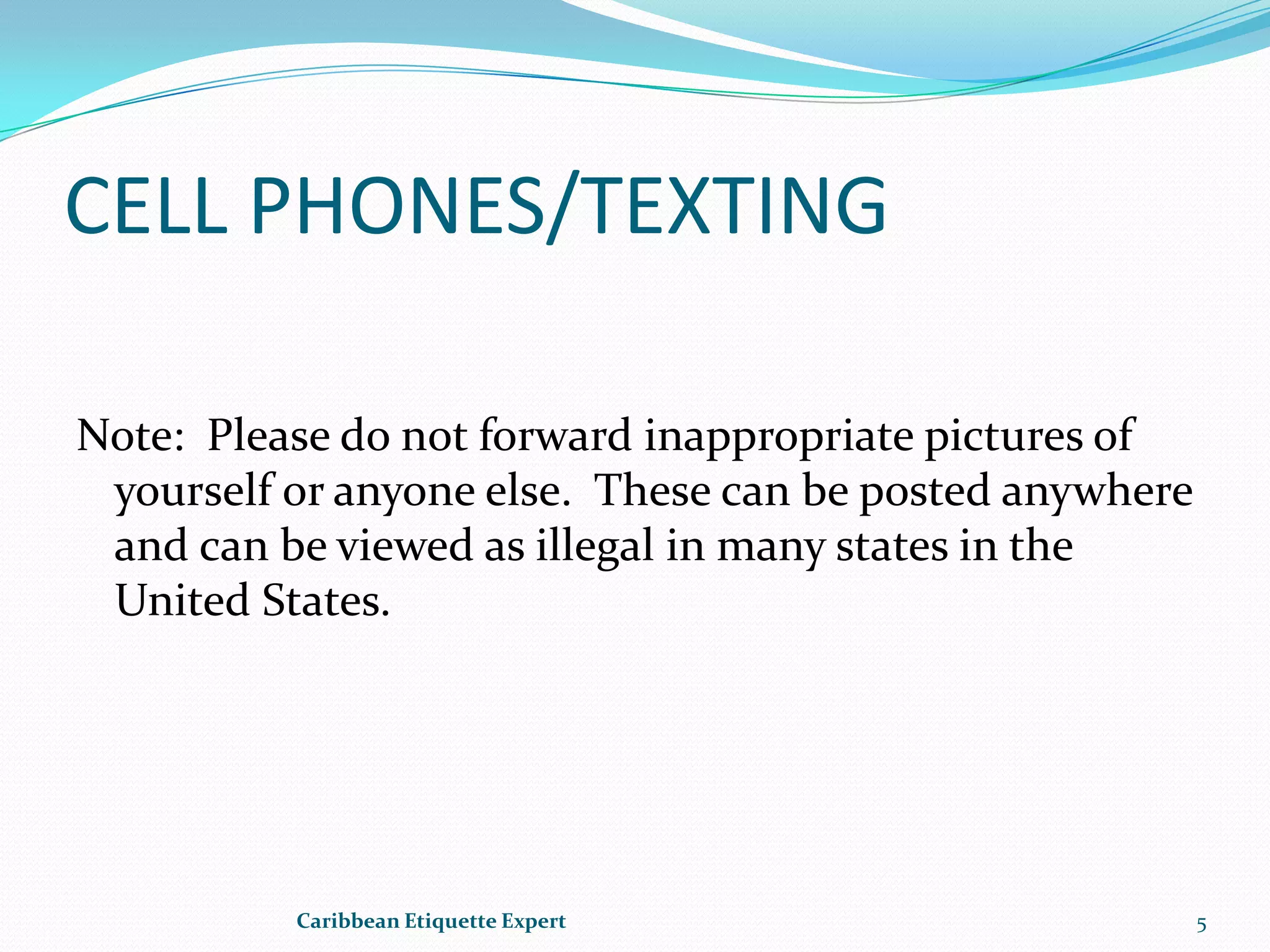 CELL PHONES/TEXTINGNote:  Please do not forward inappropriate pictures of yourself or anyone else.  These can be posted anywhere and can be viewed as illegal in many states in the United States.Caribbean Etiquette Expert5