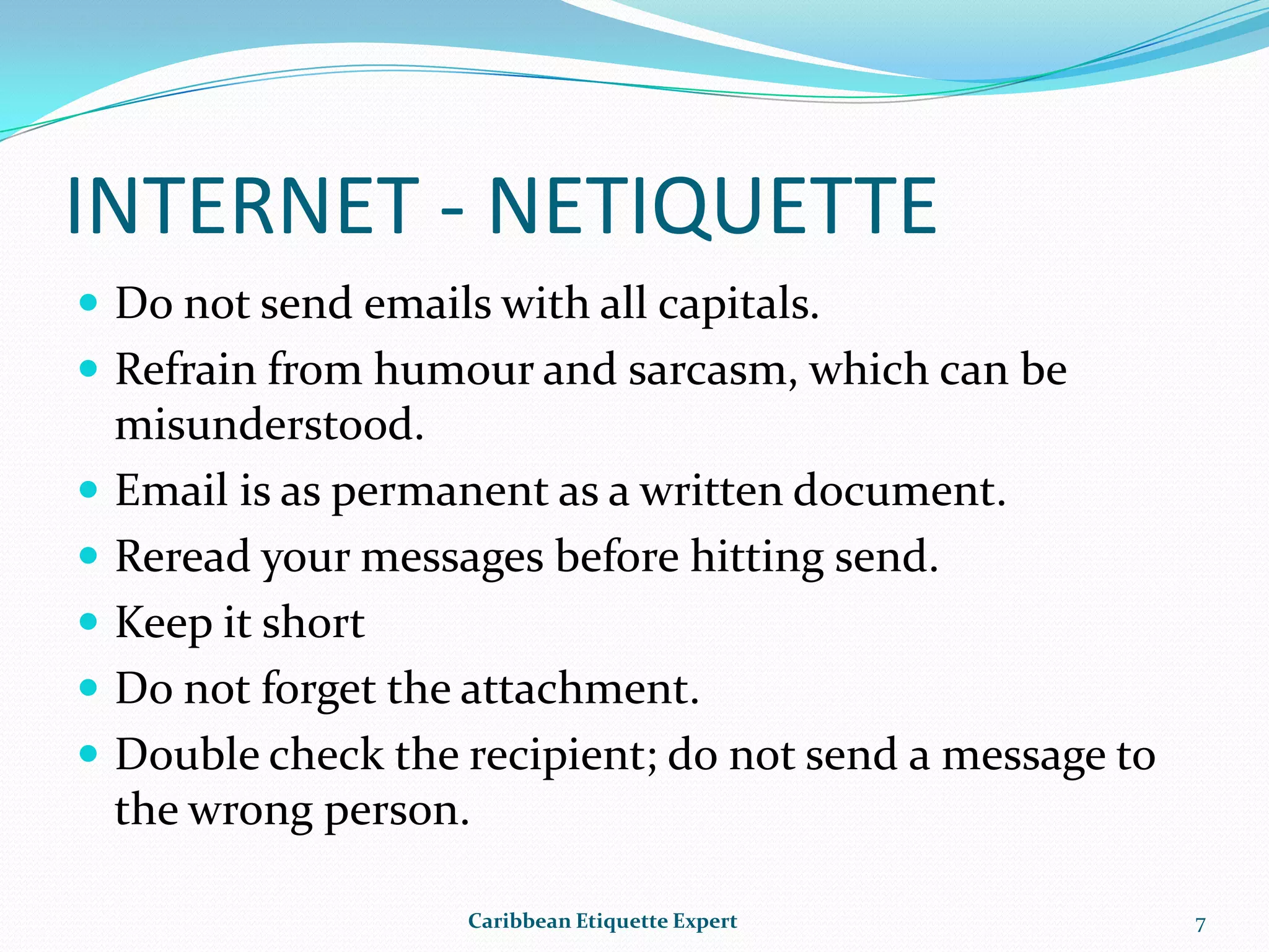 INTERNET - NETIQUETTEDo not send emails with all capitals.Refrain from humour and sarcasm, which can be misunderstood.Email is as permanent as a written document.  Reread your messages before hitting send.Keep it shortDo not forget the attachment.Double check the recipient; do not send a message to the wrong person.Caribbean Etiquette Expert7