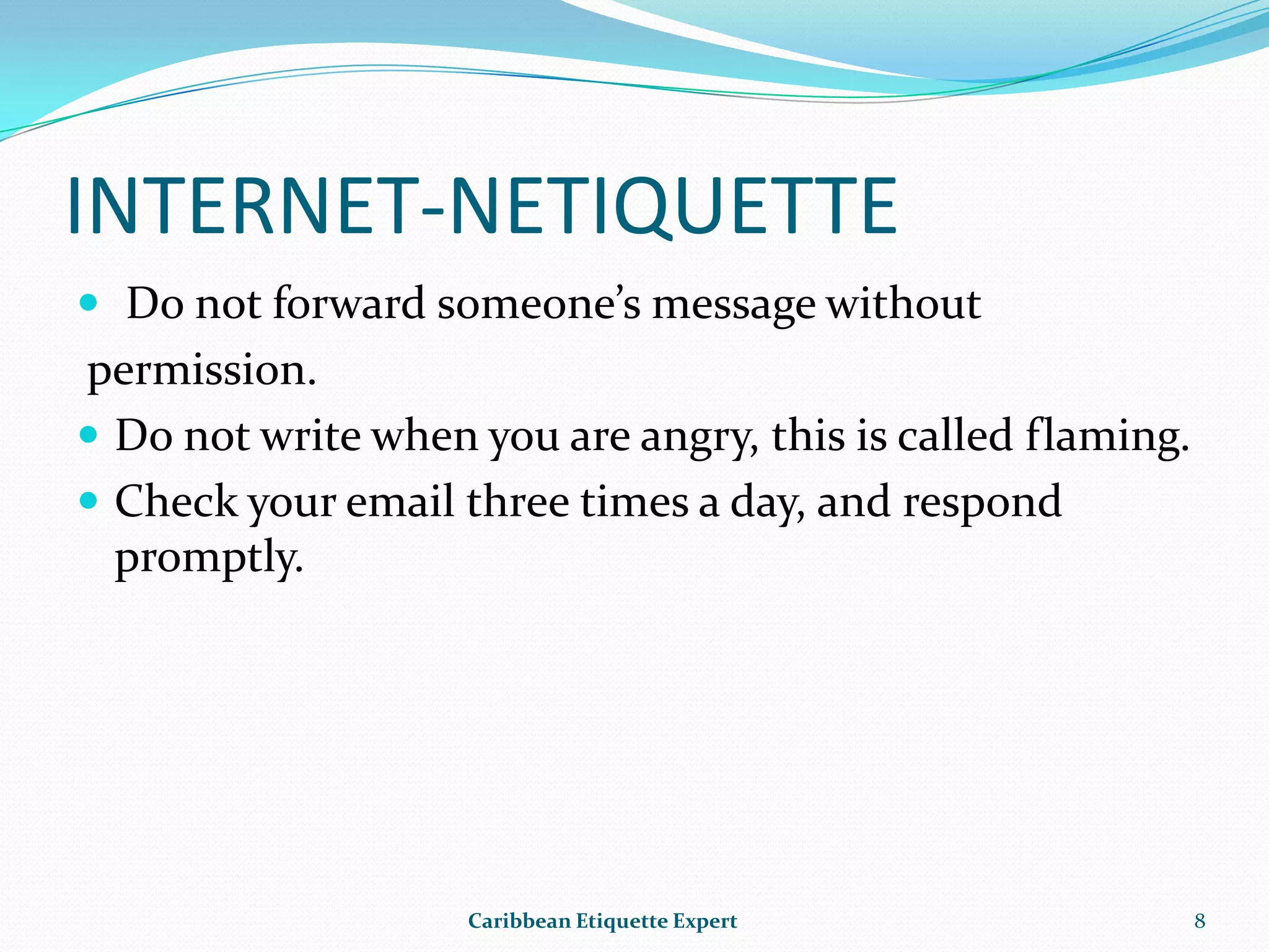 INTERNET-NETIQUETTEDo not forward someone’s message without  permission.Do not write when you are angry, this is called flaming.Check your email three times a day, and respond promptly.Caribbean Etiquette Expert8
