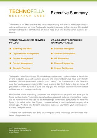 Executive Summary

Technofella is an Executive-For-Hire consulting company that offers a wide range of tech-
nology and business services. Technofella targets its services to Start-Up and Mid-Market
companies that either cannot afford or do not need a full-time technology or business ex-
ecutive.


TECHNOFELLA BUSINESS SERVICES                   WE ALSO ASSIST COMPANIES IN
INCLUDE:                                        TECHNOLOGY AREAS:


   Marketing and Sales                            Business Intelligence

   Organizational Management                      Software Development

   Process Management                             QA Automation

   Product Management                             Release Engineering

   Strategic Planning                             System Architecture



Technofella helps Start-Up and Mid-Market companies avoid costly mistakes at the strate-
gy and execution stages of business planning and implementation. We have seen literally
hundreds of cases where companies incur too much “IT or Business Debt” that then hin-
ders their continuous development for years to come. We firmly believe that an ounce of
prevention is worth a pound of cure. We help you find the right balance between tactical
achievement and strategic continuity.

Unlike other similar consulting companies that simply write a proposal and leave you to
figure out the details, Technofella takes hands on approach to turn a proposal into reality.
We do not believe in one-size-fits-all methodology. Technofella consultants will help you
figure out a set of tactics that fit your company and not some hypothetical company of a
similar type. We take time to learn about your business, your team, your operating envi-
ronment, and your needs.

To learn how Technofella can help your company avoid technology and business mis-
takes, please contact us.




2425 Olympic Boulevard
Santa Monica, CA 90404-4034                     sergey@technofella.com
United States
 