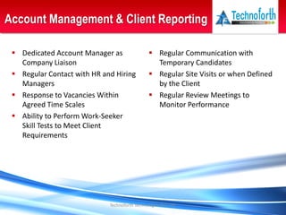 Technoforth Technologies Pvt. Ltd.
Account Management & Client Reporting
 Regular Communication with
Temporary Candidates
 Regular Site Visits or when Defined
by the Client
 Regular Review Meetings to
Monitor Performance
 Dedicated Account Manager as
Company Liaison
 Regular Contact with HR and Hiring
Managers
 Response to Vacancies Within
Agreed Time Scales
 Ability to Perform Work-Seeker
Skill Tests to Meet Client
Requirements
 