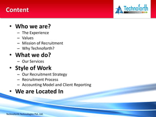 • Who we are?
– The Experience
– Values
– Mission of Recruitment
– Why Technoforth?
• What we do?
– Our Services
• Style of Work
– Our Recruitment Strategy
– Recruitment Process
– Accounting Model and Client Reporting
• We are Located In
Technoforth Technologies Pvt. Ltd.
Content
 