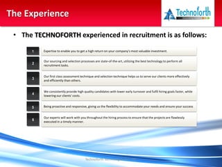 • The TECHNOFORTH experienced in recruitment is as follows:
Technoforth Technologies Pvt. Ltd.
The Experience
Expertise to enable you to get a high return on your company's most valuable investment.1
Our sourcing and selection processes are state-of-the-art, utilizing the best technology to perform all
recruitment tasks.
2
Our first class assessment technique and selection technique helps us to serve our clients more effectively
and efficiently than others.
3
We consistently provide high quality candidates with lower early turnover and fulfil hiring goals faster, while
lowering our clients' costs.
4
Being proactive and responsive, giving us the flexibility to accommodate your needs and ensure your success5
Our experts will work with you throughout the hiring process to ensure that the projects are flawlessly
executed in a timely manner.
6
 
