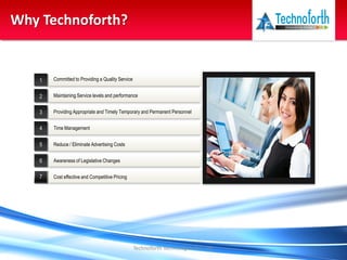 Technoforth Technologies Pvt. Ltd.
Why Technoforth?
1
2
3
4
5
6
7
Committed to Providing a Quality Service
Cost effective and Competitive Pricing
Providing Appropriate and Timely Temporary and Permanent Personnel
Reduce / Eliminate Advertising Costs
Maintaining Service levels and performance
Time Management
Awareness of Legislative Changes
 