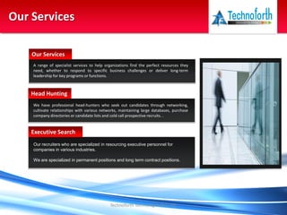 Technoforth Technologies Pvt. Ltd.
Our Services
A range of specialist services to help organizations find the perfect resources they
need, whether to respond to specific business challenges or deliver long-term
leadership for key programs or functions.
Our Services
We have professional head-hunters who seek out candidates through networking,
cultivate relationships with various networks, maintaining large databases, purchase
company directories or candidate lists and cold call prospective recruits. .
Head Hunting
Our recruiters who are specialized in resourcing executive personnel for
companies in various industries.
We are specialized in permanent positions and long term contract positions.
Executive Search
 