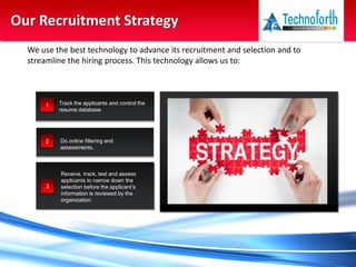Our Recruitment Strategy
1 Track the applicants and control the
resume database
2 Do online filtering and
assessments.
3
Receive, track, test and assess
applicants to narrow down the
selection before the applicant’s
information is reviewed by the
organization.
Above all a Right First Time Approach
We use the best technology to advance its recruitment and selection and to
streamline the hiring process. This technology allows us to:
 