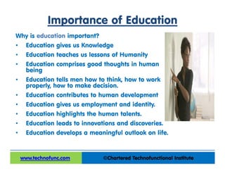 Importance of Education
Why is education important?
• Education gives us Knowledge
• Education teaches us lessons of Humanity
• Education comprises good thoughts in human
being
• Education tells men how to think, how to work
properly, how to make decision.
• Education contributes to human development
• Education gives us employment and identity.
• Education highlights the human talents.
• Education leads to innovations and discoveries.
• Education develops a meaningful outlook on life.
©Chartered Technofunctional Institutewww.technofunc.comwww.technofunc.com
 
