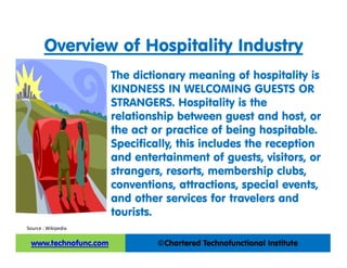 Overview of Hospitality Industry
The dictionary meaning of hospitality is
KINDNESS IN WELCOMING GUESTS OR
STRANGERS. Hospitality is the
relationship between guest and host, or
the act or practice of being hospitable.
Specifically, this includes the reception
and entertainment of guests, visitors, or
strangers, resorts, membership clubs,
conventions, attractions, special events,
and other services for travelers and
tourists.
Source : Wikipedia
 