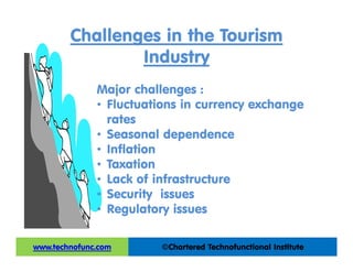 Challenges in the Tourism
Industry
Major challenges :
• Fluctuations in currency exchange
rates
• Seasonal dependence
• Inflation
• Taxation
• Lack of infrastructure
• Security issues
• Regulatory issues
©Chartered Technofunctional Institutewww.technofunc.com
 